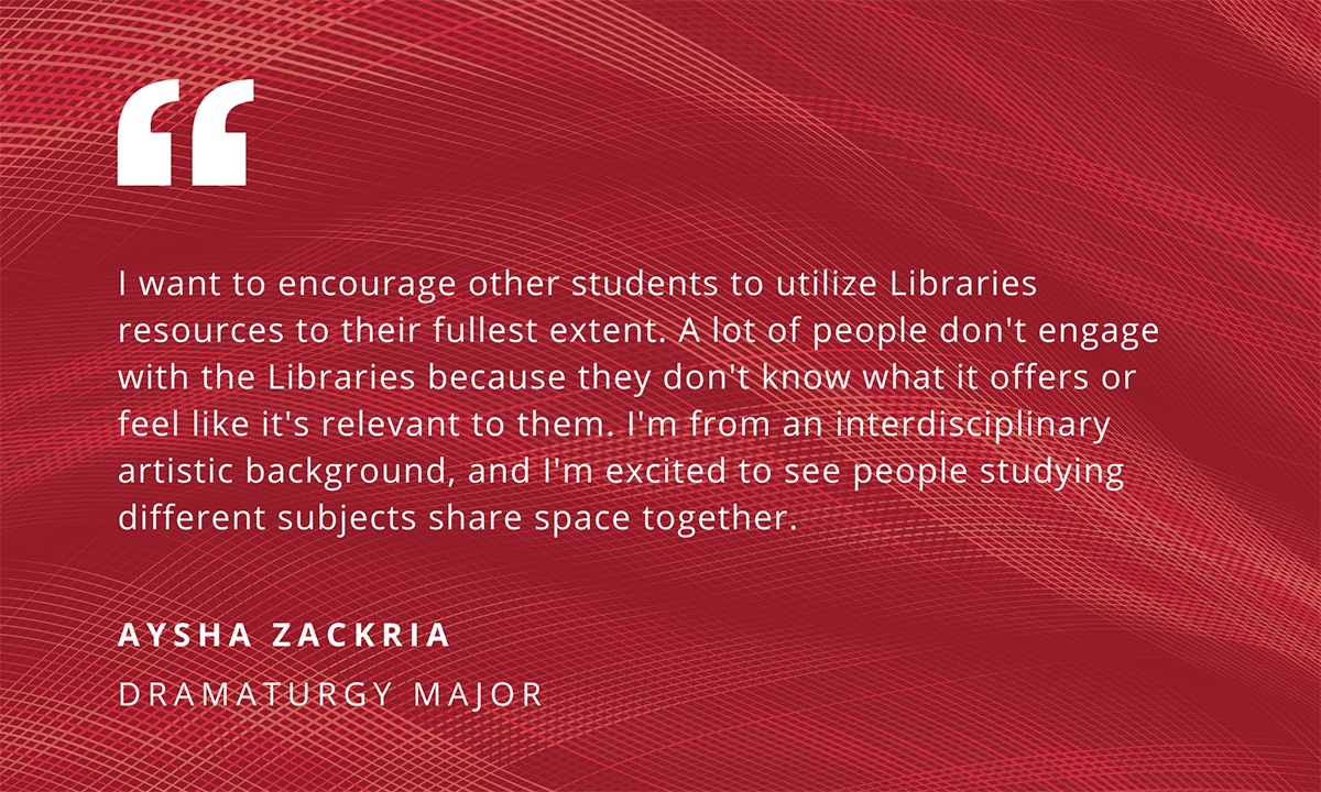 I want to encourage other students to utilize Libraries resources to their fullest extent. A lot of people don't engage with the Libraries because they don't know what it offers or feel like it's relevant to them. I'm from an interdisciplinary artistic background, and I'm excited to see people studying different subjects sharing space together. - Aysha Zackria, Dramaturgy Major