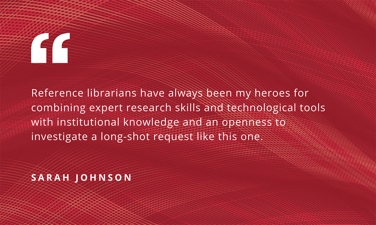 "Reference librarians have always been my heroes for combining expert research skills and technological tools with institutional knowledge and an openness to investigate a long-shot request like this one." - Sarah Johnson