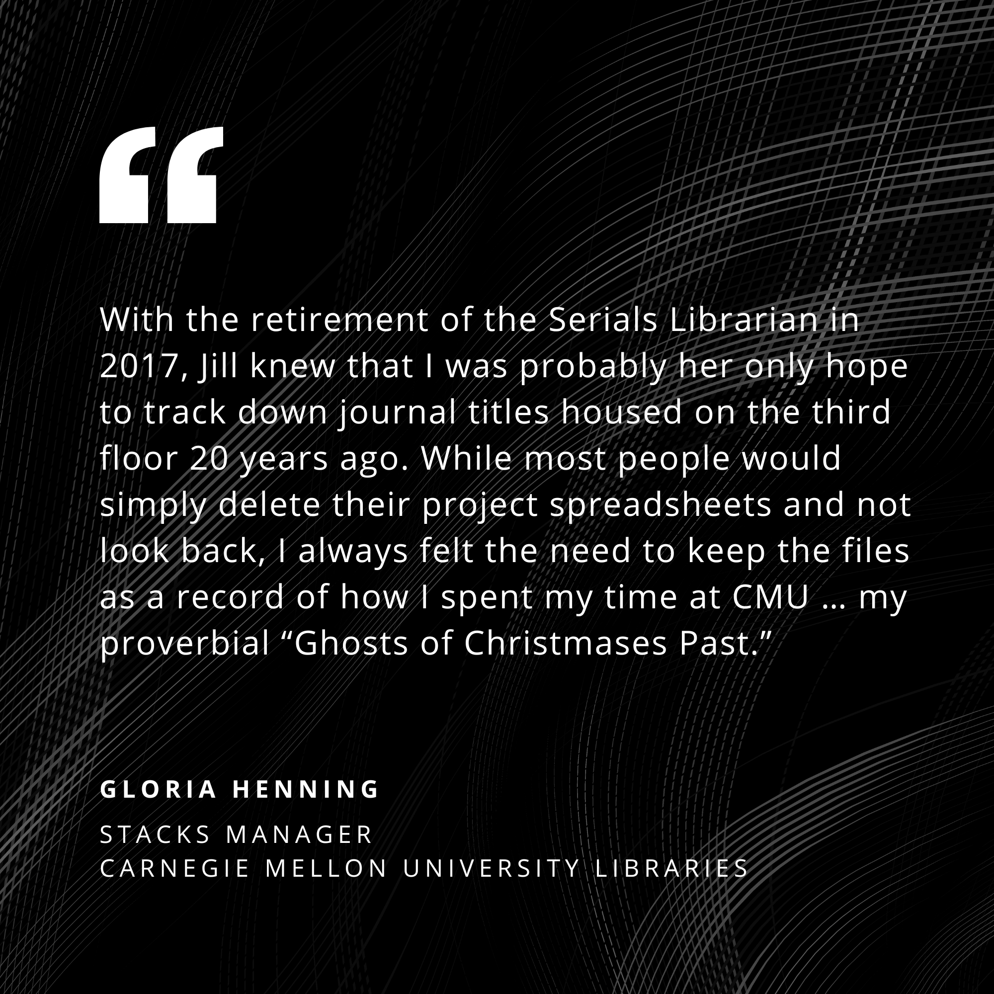 With the retirement of the Serials Librarian in 2007, Jill knew that I was probably her only hope to track down journal titles housed on the third floor 20 years ago. While most people would simply delete their project spreadsheets and not look back, I always felt the need to keep the files as a record of how I spent my time at CMU... my proverbial Ghosts of Christmas Past. - Gloria Henning, Stacks Manager