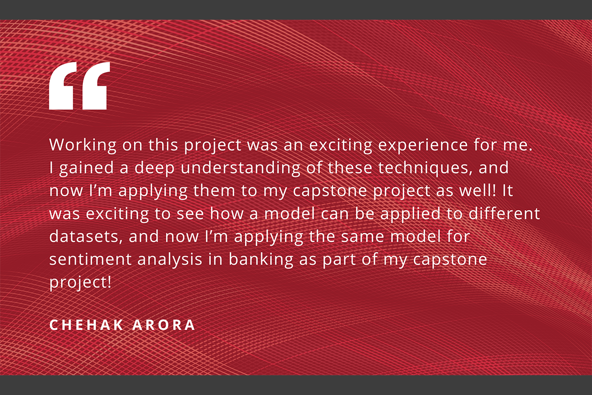 “Working on this project was an exciting experience for me. I gained a deep understanding of these techniques, and now I’m applying them to my capstone project as well! It was exciting to see how a model can be applied to different datasets, and now I’m applying the same model for sentiment analysis in banking as part of my capstone project!” - Chehak Arora