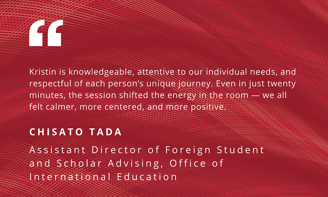 "Kristin is knowledgeable, attentive to our individual needs, and respectful of each person's unique journey. Even in just twenty minutes, the session shifted the energy in the room - we all felt calmer, more centered, and more positive." - Chisato Tada