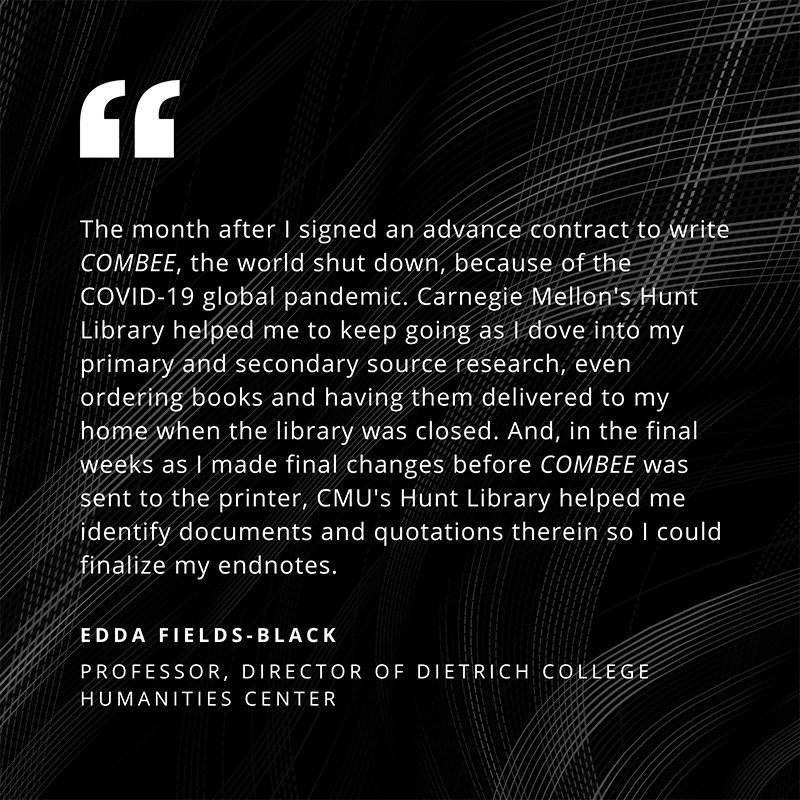“The month after I signed an advance contract to write COMBEE, the world shut down, because of the COVID-19 global pandemic. Carnegie Mellon’s Hunt Library helped me to keep going as I dove into my primary and secondary source research, even ordering books and having them delivered to my home when the library was closed. And, in the final weeks as I made final changes before COMBEE was sent to the printer, CMU’s Hunt Library helped me identity documents and quotations therein so I could finalize my endnotes.” - Edda Fields-Black, Professor, Director of Dietrich College Humanities Center