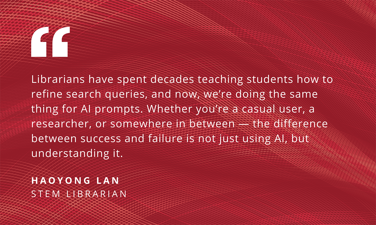 Librarians have spent decades teaching students how to refine search queries, and now, we're doing the same thing for Al prompts. Whether you're a casual user, a researcher, or somewhere in between - the difference between success and failure is not just using Al, but understanding it. HAOYONG LAN STEM LIBRARIAN