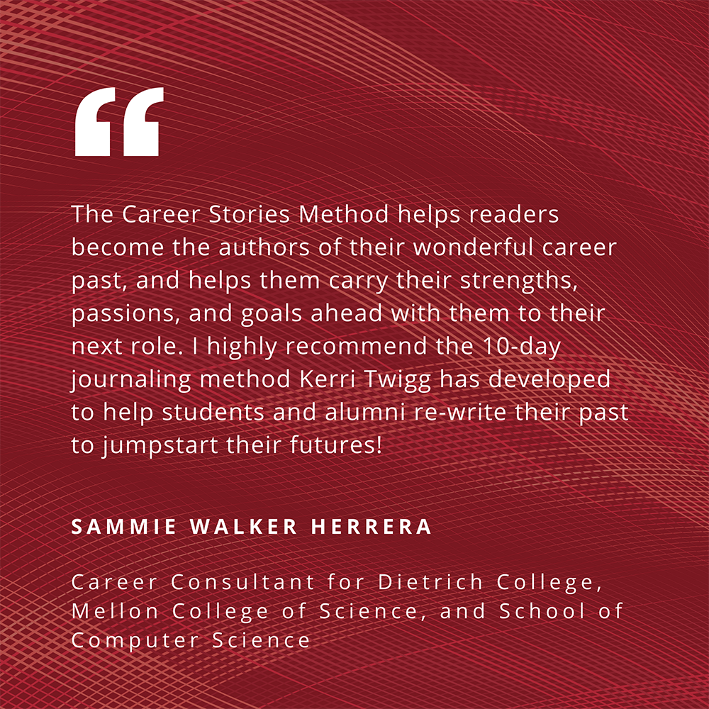 "The Career Stories Method helps readers become the authors of their wonderful career past, and helps them carry their strengths, passions, and goals ahead with them to their next role. I highly recommend the 10-day journaling method Kerri Twigg has developed to help students and alumni re-write their past to jumpstart their futures!" - Sammie Walker Herrera, Career Consultant for Dietrich, Mellon College of Science, and School of Computer Science