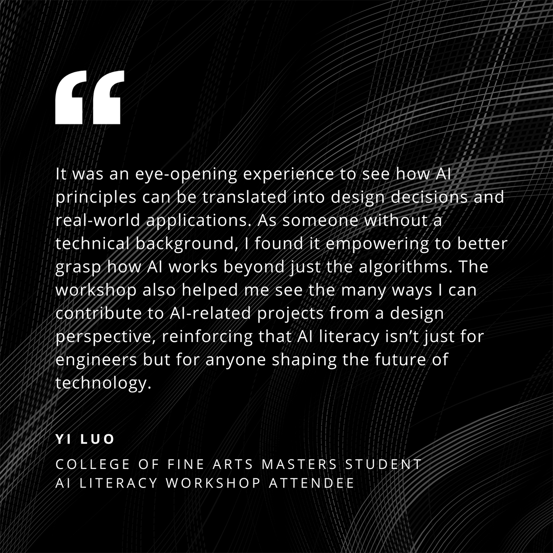 It was an eye-opening experience to see how Al principles can be translated into design decisions and real-world applications. As someone without a technical background, I found it empowering to better grasp how Al works beyond just the algorithms. The workshop also helped me see the many ways I can contribute to Al-related projects from a design perspective, reinforcing that Al literacy isn't just for engineers but for anyone shaping the future of technology. - Yi Luo, College of Fine Arts Masters Student, AILiteracy Workshop Attendee